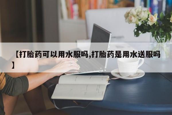 药流药网上购买【打胎药可以用水服吗,打胎药是用水送服吗】