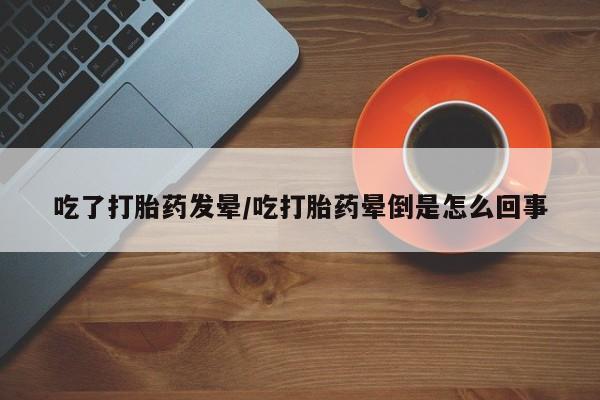 药流药网上购买吃了打胎药发晕/吃打胎药晕倒是怎么回事