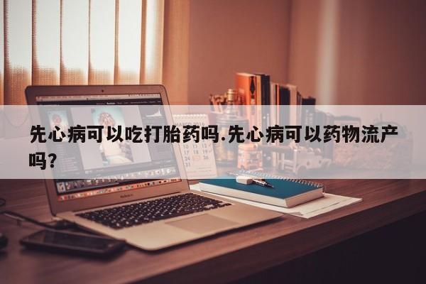 药流药网上购买先心病可以吃打胎药吗.先心病可以药物流产吗？