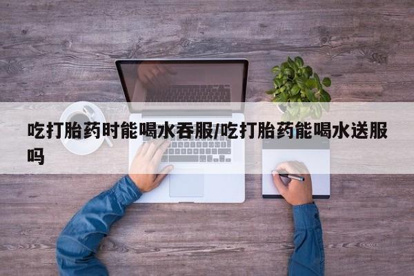 药流药网上购买吃打胎药时能喝水吞服/吃打胎药能喝水送服吗