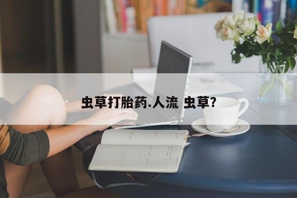 药流药网上购买虫草打胎药.人流 虫草？