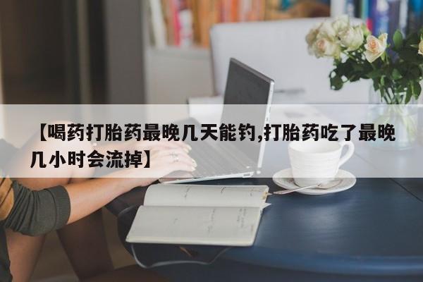 药流药网上购买【喝药打胎药最晚几天能钓,打胎药吃了最晚几小时会流掉】