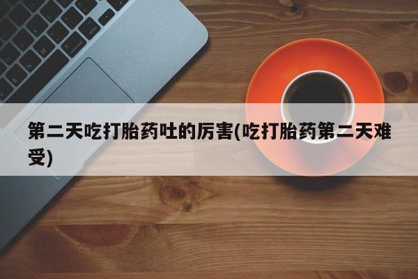 药流药网上购买第二天吃打胎药吐的厉害(吃打胎药第二天难受)