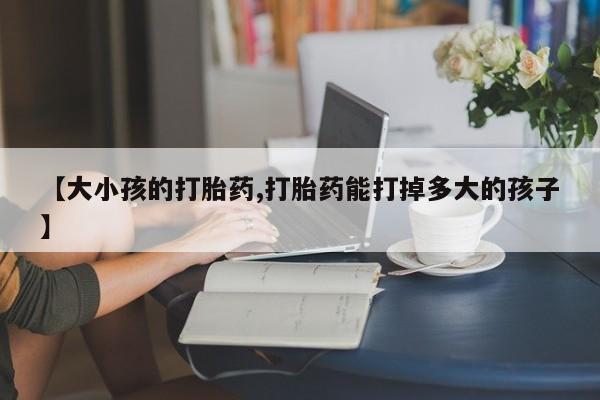 药流药网上购买【大小孩的打胎药,打胎药能打掉多大的孩子】