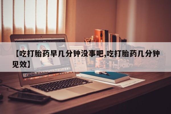 药流药网上购买【吃打胎药早几分钟没事吧,吃打胎药几分钟见效】