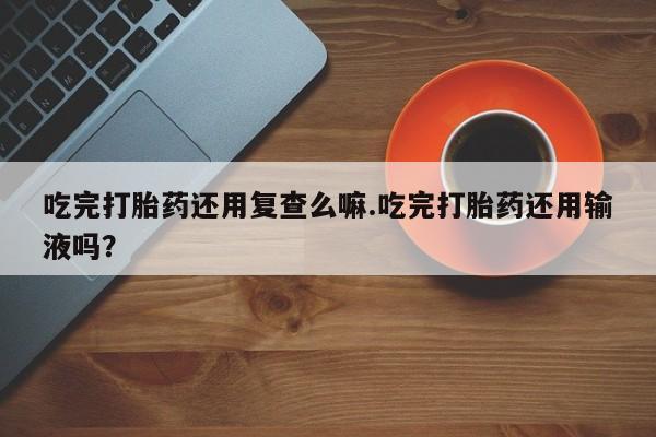 药流药网上购买吃完打胎药还用复查么嘛.吃完打胎药还用输液吗？