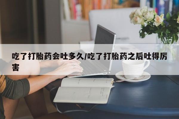 药流药网上购买吃了打胎药会吐多久/吃了打胎药之后吐得厉害