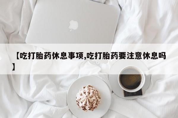 药流药网上购买【吃打胎药休息事项,吃打胎药要注意休息吗】