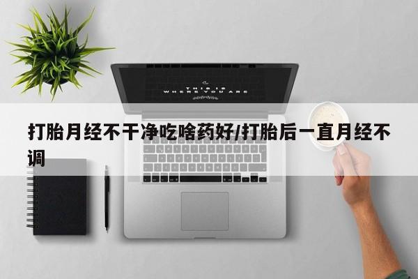 药流药网上购买打胎月经不干净吃啥药好/打胎后一直月经不调