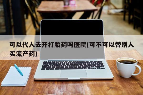 药流药网上购买可以代人去开打胎药吗医院(可不可以替别人买流产药)