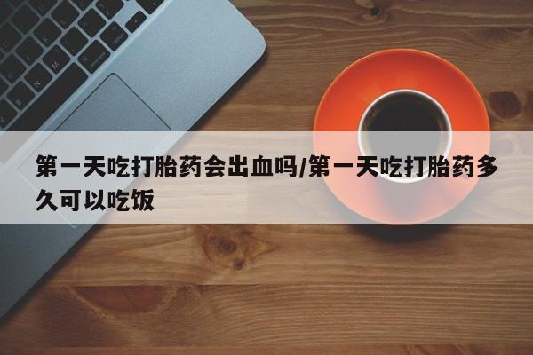 药流药网上购买第一天吃打胎药会出血吗/第一天吃打胎药多久可以吃饭