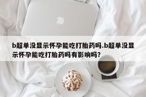 药流药网上购买b超单没显示怀孕能吃打胎药吗.b超单没显示怀孕能吃打胎药吗有影响吗？
