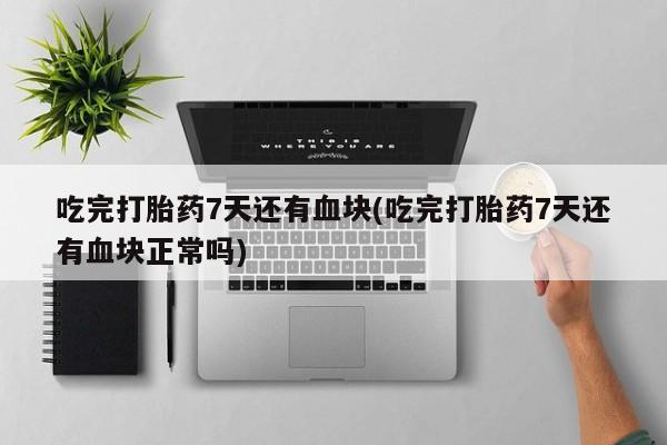 药流药网上购买吃完打胎药7天还有血块(吃完打胎药7天还有血块正常吗)