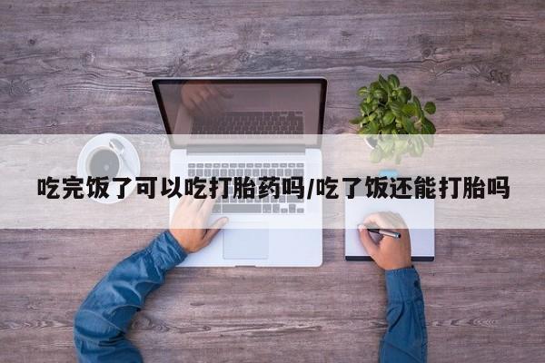 药流药网上购买吃完饭了可以吃打胎药吗/吃了饭还能打胎吗