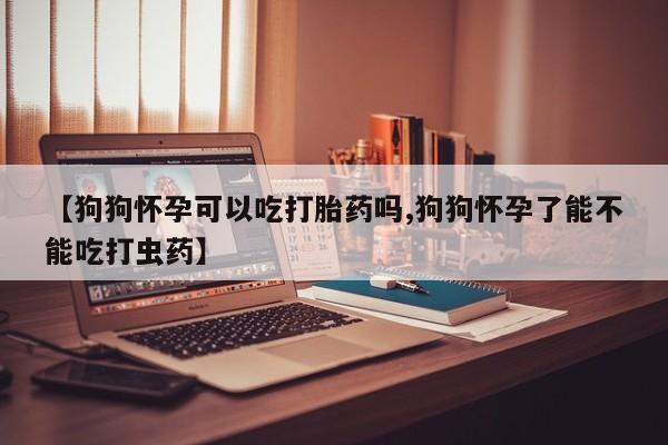药流药网上购买【狗狗怀孕可以吃打胎药吗,狗狗怀孕了能不能吃打虫药】