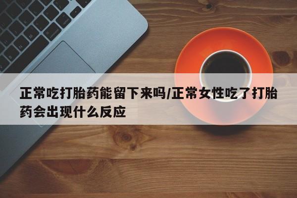药流药网上购买正常吃打胎药能留下来吗/正常女性吃了打胎药会出现什么反应