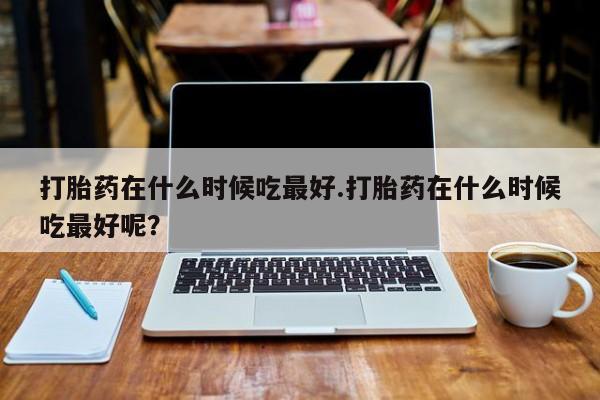 药流药网上购买打胎药在什么时候吃最好.打胎药在什么时候吃最好呢？