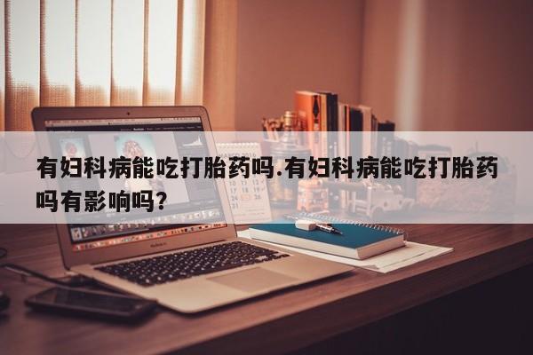 药流药网上购买有妇科病能吃打胎药吗.有妇科病能吃打胎药吗有影响吗？