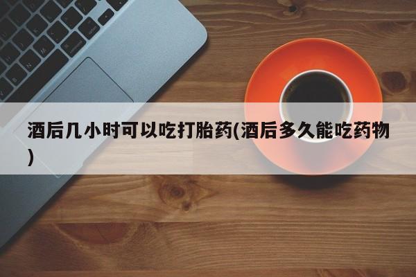 药流药网上购买酒后几小时可以吃打胎药(酒后多久能吃药物)