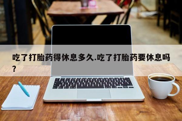 药流药网上购买吃了打胎药得休息多久.吃了打胎药要休息吗？