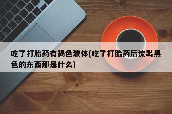 药流药网上购买吃了打胎药有褐色液体(吃了打胎药后流出黑色的东西那是什么)
