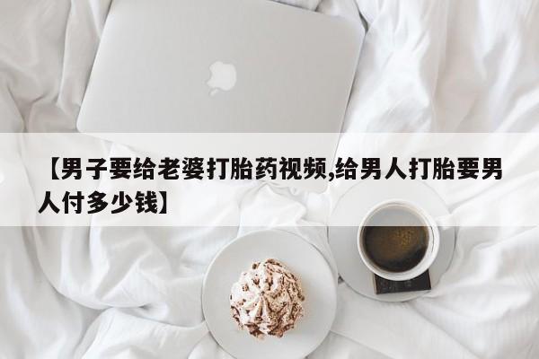 药流药网上购买【男子要给老婆打胎药视频,给男人打胎要男人付多少钱】