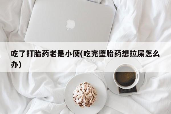 药流药网上购买吃了打胎药老是小便(吃完堕胎药想拉屎怎么办)