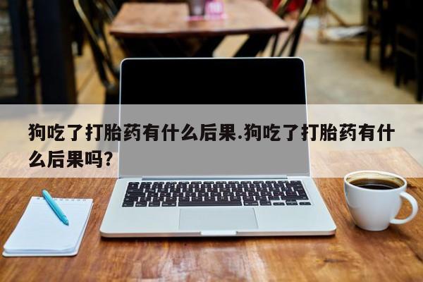 药流药网上购买狗吃了打胎药有什么后果.狗吃了打胎药有什么后果吗？
