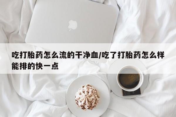 药流药网上购买吃打胎药怎么流的干净血/吃了打胎药怎么样能排的快一点