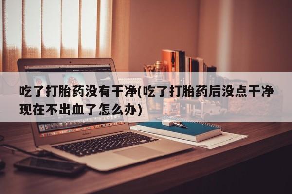 药流药网上购买吃了打胎药没有干净(吃了打胎药后没点干净现在不出血了怎么办)