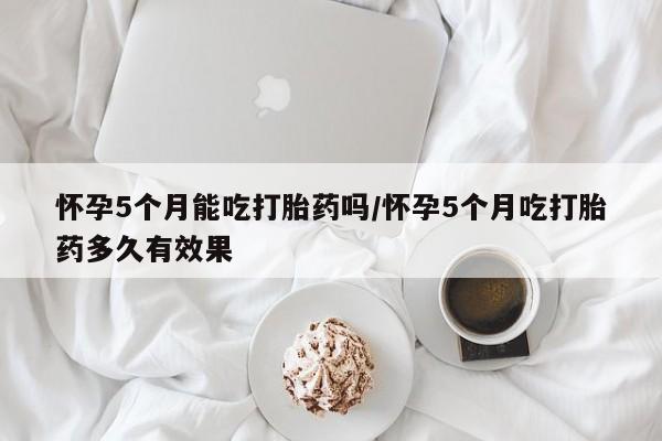 药流药网上购买怀孕5个月能吃打胎药吗/怀孕5个月吃打胎药多久有效果