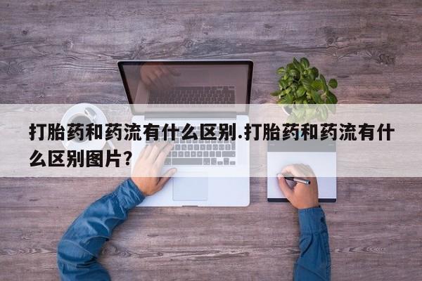 药流药网上购买打胎药和药流有什么区别.打胎药和药流有什么区别图片？