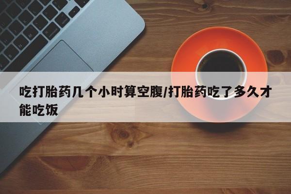 药流药网上购买吃打胎药几个小时算空腹/打胎药吃了多久才能吃饭