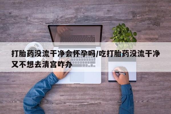 药流药网上购买打胎药没流干净会怀孕吗/吃打胎药没流干净又不想去清宫咋办