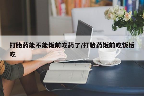 药流药网上购买打胎药能不能饭前吃药了/打胎药饭前吃饭后吃