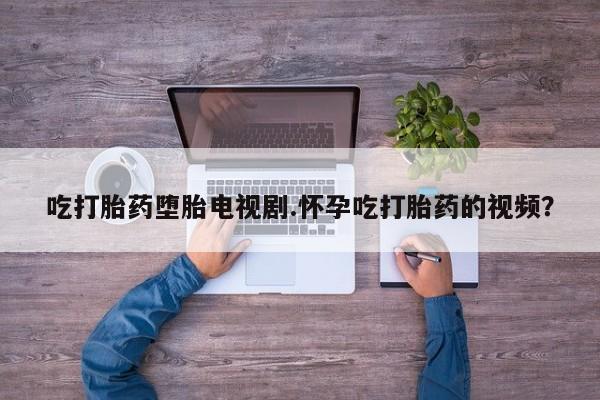 药流药网上购买吃打胎药堕胎电视剧.怀孕吃打胎药的视频？