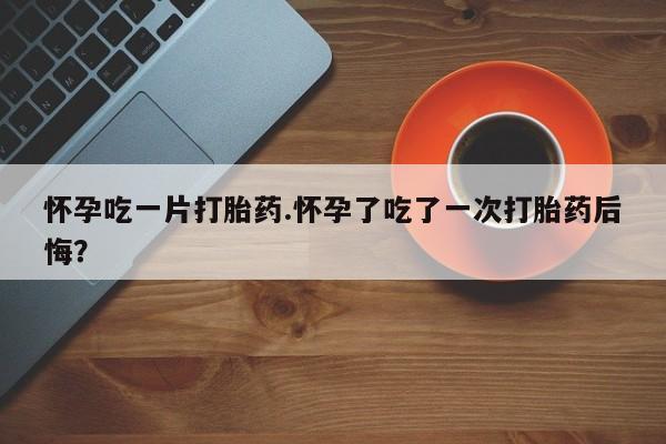 药流药网上购买怀孕吃一片打胎药.怀孕了吃了一次打胎药后悔？