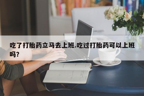 药流药网上购买吃了打胎药立马去上班.吃过打胎药可以上班吗？