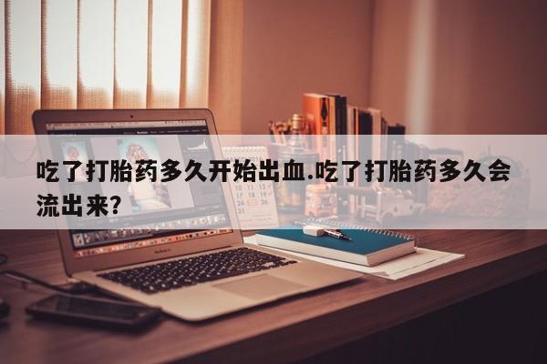 药流药网上购买吃了打胎药多久开始出血.吃了打胎药多久会流出来？