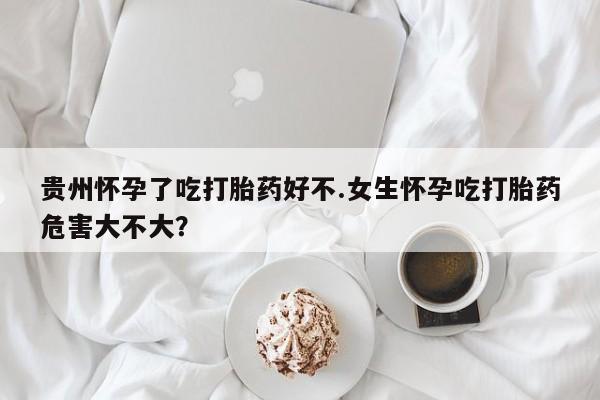 药流药网上购买贵州怀孕了吃打胎药好不.女生怀孕吃打胎药危害大不大？