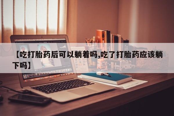 药流药网上购买【吃打胎药后可以躺着吗,吃了打胎药应该躺下吗】