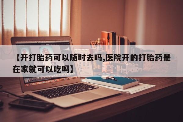 药流药网上购买【开打胎药可以随时去吗,医院开的打胎药是在家就可以吃吗】