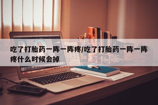 药流药网上购买吃了打胎药一阵一阵疼/吃了打胎药一阵一阵疼什么时候会掉