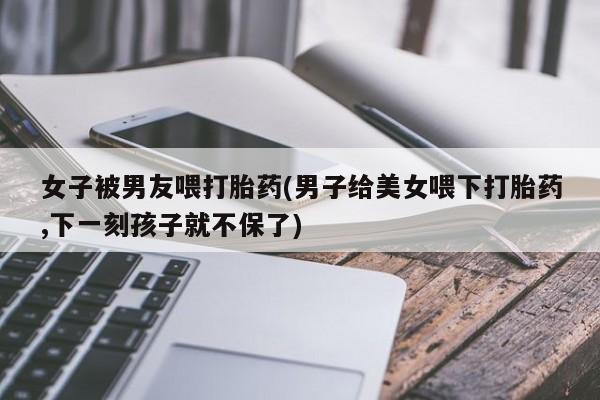 药流药网上购买女子被男友喂打胎药(男子给美女喂下打胎药,下一刻孩子就不保了)