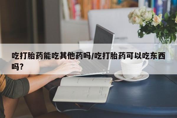 药流药网上购买吃打胎药能吃其他药吗/吃打胎药可以吃东西吗?