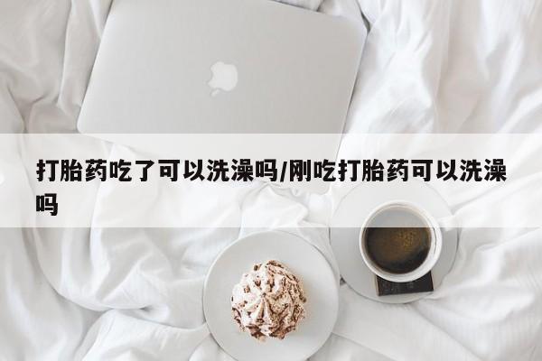 药流药网上购买打胎药吃了可以洗澡吗/刚吃打胎药可以洗澡吗