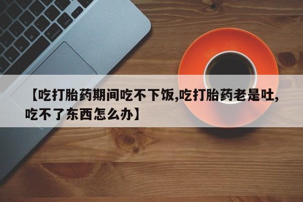 药流药网上购买【吃打胎药期间吃不下饭,吃打胎药老是吐,吃不了东西怎么办】