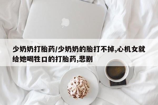 药流药网上购买少奶奶打胎药/少奶奶的胎打不掉,心机女就给她喝牲口的打胎药,悲剧