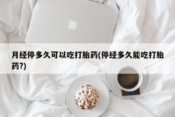 药流药网上购买月经停多久可以吃打胎药(停经多久能吃打胎药?)