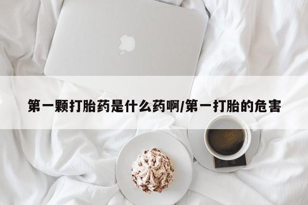 药流药网上购买第一颗打胎药是什么药啊/第一打胎的危害